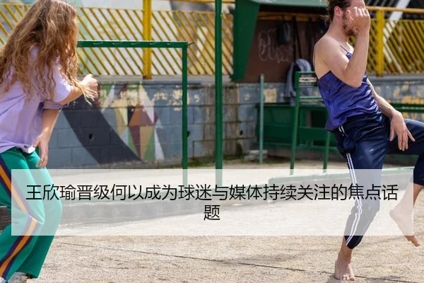 王欣瑜晋级何以成为球迷与媒体持续关注的焦点话题